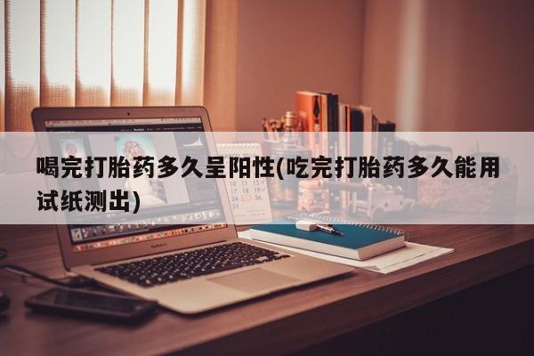 药流药购买喝完打胎药多久呈阳性(吃完打胎药多久能用试纸测出)