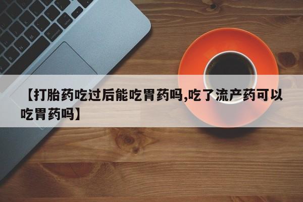 药流药购买【打胎药吃过后能吃胃药吗,吃了流产药可以吃胃药吗】