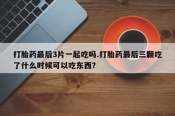 药流药购买打胎药最后3片一起吃吗.打胎药最后三颗吃了什么时候可以吃东西？