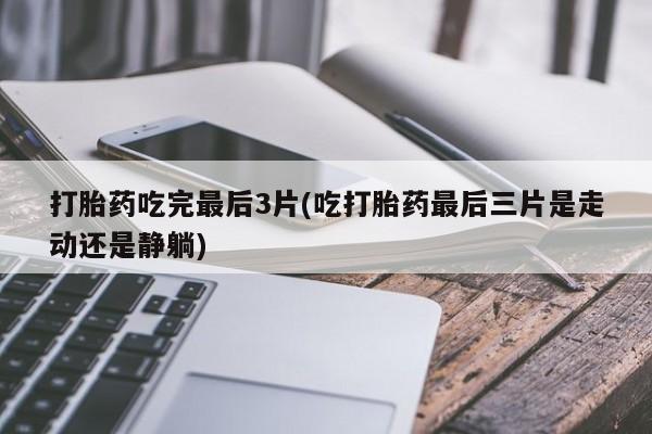 药流药购买打胎药吃完最后3片(吃打胎药最后三片是走动还是静躺)