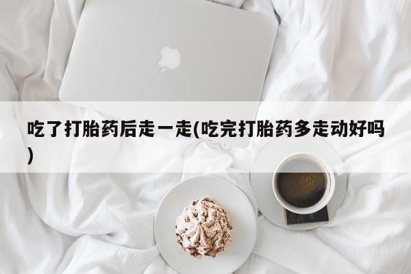 药流药购买吃了打胎药后走一走(吃完打胎药多走动好吗)
