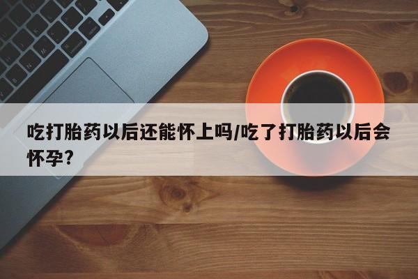 药流药购买吃打胎药以后还能怀上吗/吃了打胎药以后会怀孕?