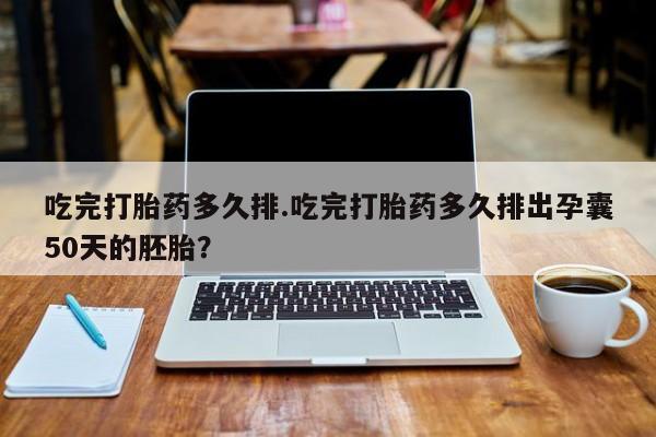药流药购买吃完打胎药多久排.吃完打胎药多久排出孕囊50天的胚胎？