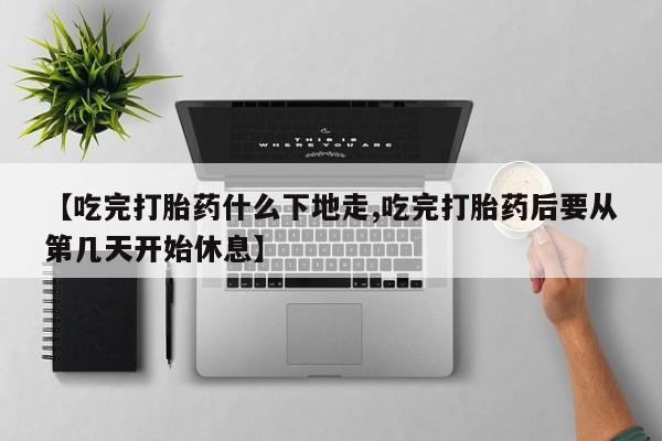 药流药购买【吃完打胎药什么下地走,吃完打胎药后要从第几天开始休息】