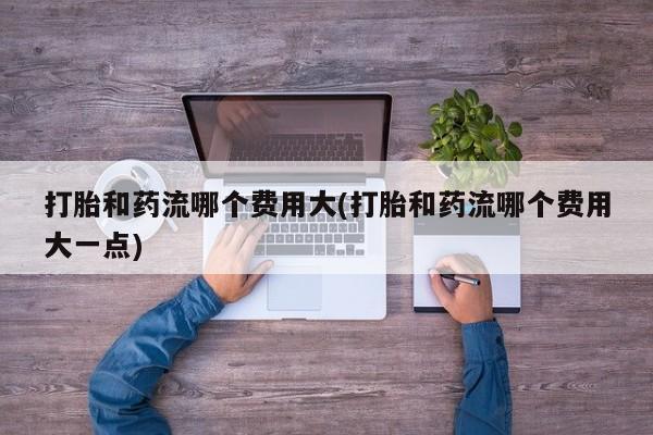 药流药购买打胎和药流哪个费用大(打胎和药流哪个费用大一点)
