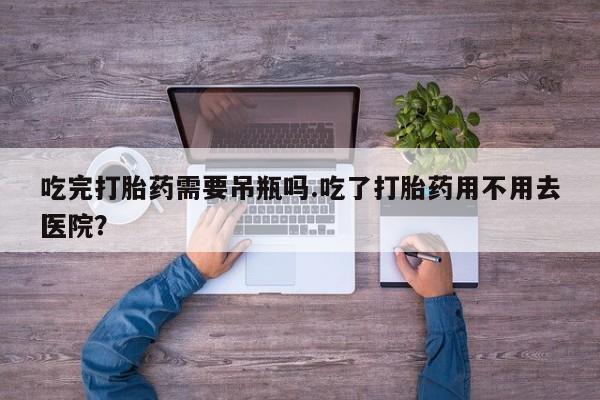 药流药购买吃完打胎药需要吊瓶吗.吃了打胎药用不用去医院？