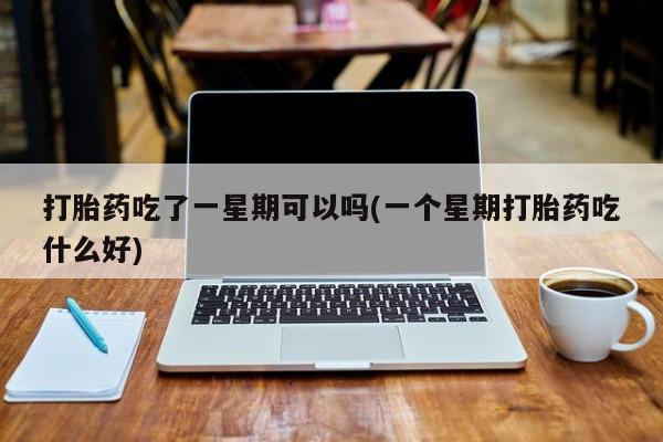 药流药购买打胎药吃了一星期可以吗(一个星期打胎药吃什么好)