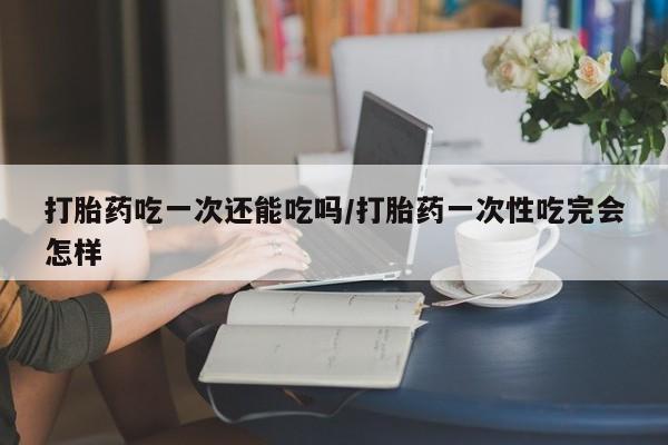 药流药购买打胎药吃一次还能吃吗/打胎药一次性吃完会怎样