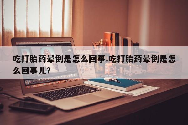 药流药购买吃打胎药晕倒是怎么回事.吃打胎药晕倒是怎么回事儿?