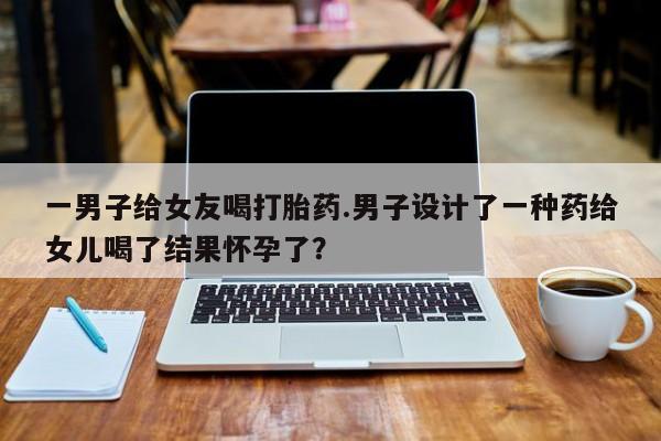 药流药购买一男子给女友喝打胎药.男子设计了一种药给女儿喝了结果怀孕了？