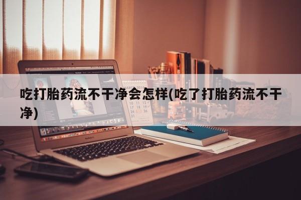药流药购买吃打胎药流不干净会怎样(吃了打胎药流不干净)