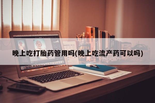 药流药购买晚上吃打胎药管用吗(晚上吃流产药可以吗)