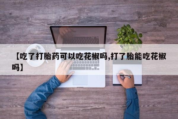 药流药购买【吃了打胎药可以吃花椒吗,打了胎能吃花椒吗】