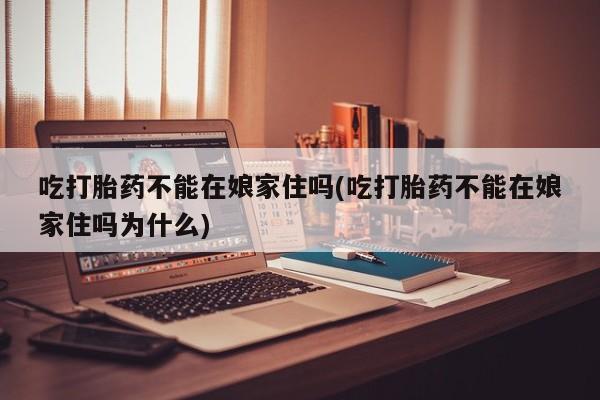 药流药购买吃打胎药不能在娘家住吗(吃打胎药不能在娘家住吗为什么)