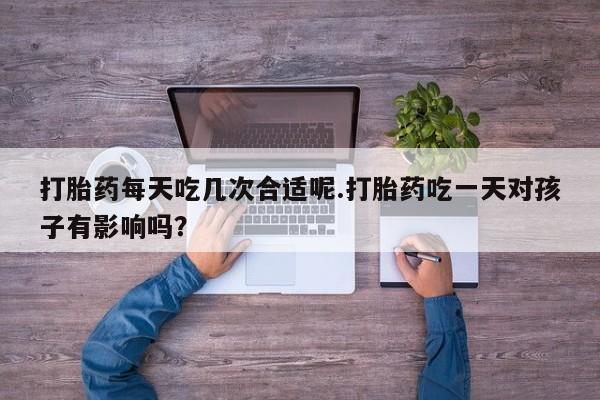 药流药购买打胎药每天吃几次合适呢.打胎药吃一天对孩子有影响吗?